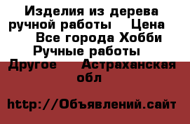 Изделия из дерева ручной работы  › Цена ­ 1 - Все города Хобби. Ручные работы » Другое   . Астраханская обл.